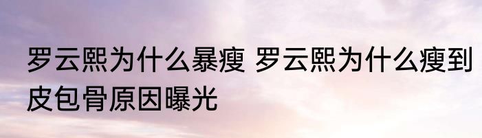 罗云熙为什么暴瘦 罗云熙为什么瘦到皮包骨原因曝光