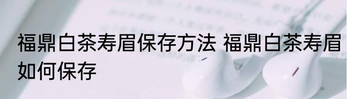 福鼎白茶寿眉保存方法 福鼎白茶寿眉如何保存