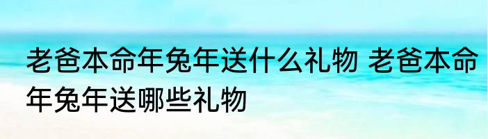 老爸本命年兔年送什么礼物 老爸本命年兔年送哪些礼物