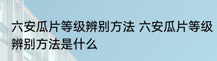 六安瓜片等级辨别方法 六安瓜片等级辨别方法是什么