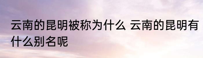 云南的昆明被称为什么 云南的昆明有什么别名呢