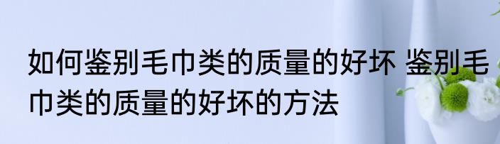 如何鉴别毛巾类的质量的好坏 鉴别毛巾类的质量的好坏的方法
