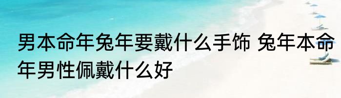 男本命年兔年要戴什么手饰 兔年本命年男性佩戴什么好