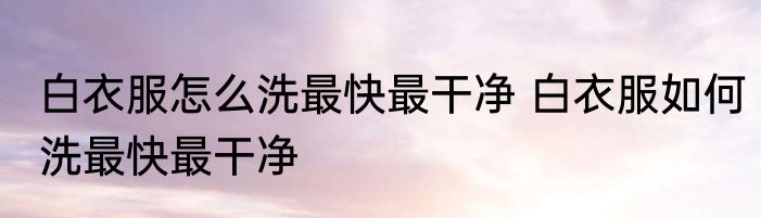 白衣服怎么洗最快最干净 白衣服如何洗最快最干净