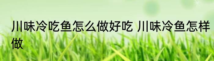 川味冷吃鱼怎么做好吃 川味冷鱼怎样做