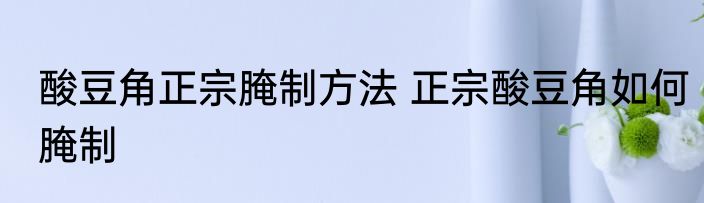 酸豆角正宗腌制方法 正宗酸豆角如何腌制