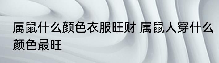 属鼠什么颜色衣服旺财 属鼠人穿什么颜色最旺