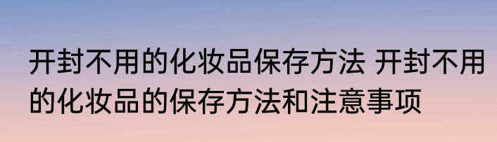 开封不用的化妆品保存方法 开封不用的化妆品的保存方法和注意事项