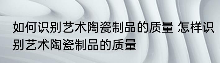 如何识别艺术陶瓷制品的质量 怎样识别艺术陶瓷制品的质量