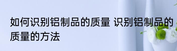 如何识别铝制品的质量 识别铝制品的质量的方法