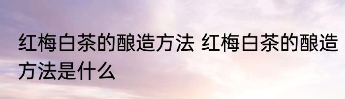 红梅白茶的酿造方法 红梅白茶的酿造方法是什么