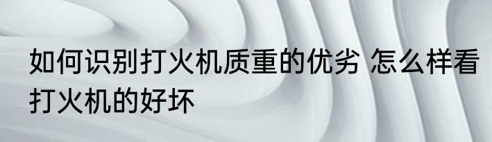 如何识别打火机质重的优劣 怎么样看打火机的好坏