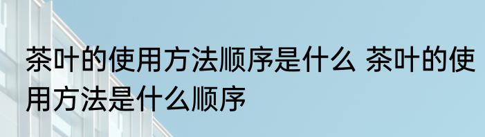 茶叶的使用方法顺序是什么 茶叶的使用方法是什么顺序