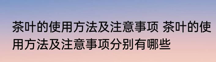 茶叶的使用方法及注意事项 茶叶的使用方法及注意事项分别有哪些