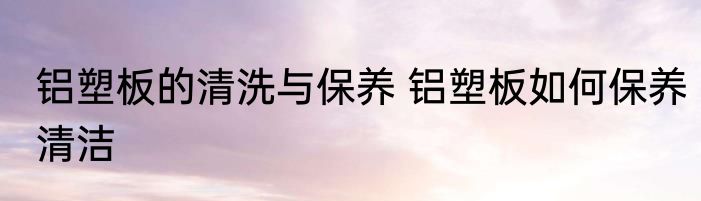 铝塑板的清洗与保养 铝塑板如何保养清洁