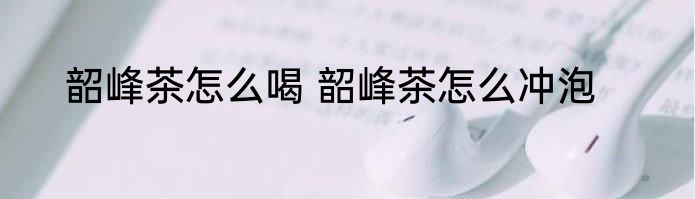 韶峰茶怎么喝 韶峰茶怎么冲泡