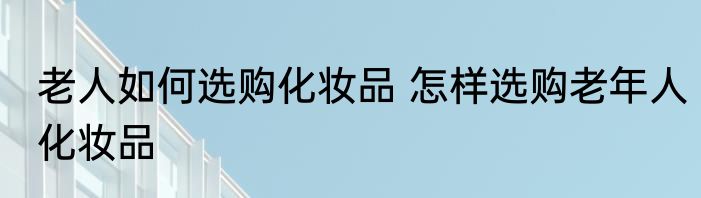 老人如何选购化妆品 怎样选购老年人化妆品