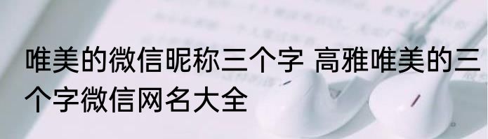 唯美的微信昵称三个字 高雅唯美的三个字微信网名大全