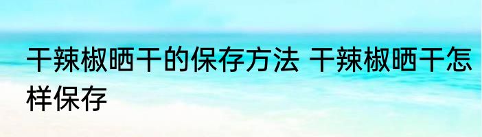 干辣椒晒干的保存方法 干辣椒晒干怎样保存
