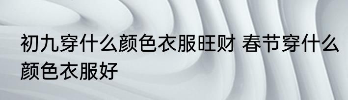 初九穿什么颜色衣服旺财 春节穿什么颜色衣服好