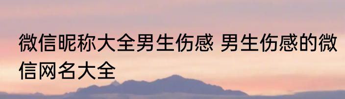 微信昵称大全男生伤感 男生伤感的微信网名大全
