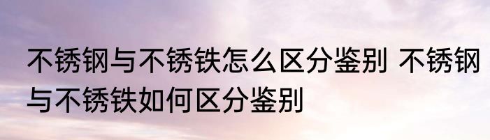 不锈钢与不锈铁怎么区分鉴别 不锈钢与不锈铁如何区分鉴别