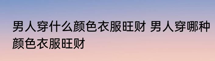 男人穿什么颜色衣服旺财 男人穿哪种颜色衣服旺财
