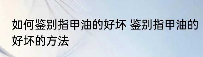 如何鉴别指甲油的好坏 鉴别指甲油的好坏的方法