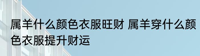 属羊什么颜色衣服旺财 属羊穿什么颜色衣服提升财运