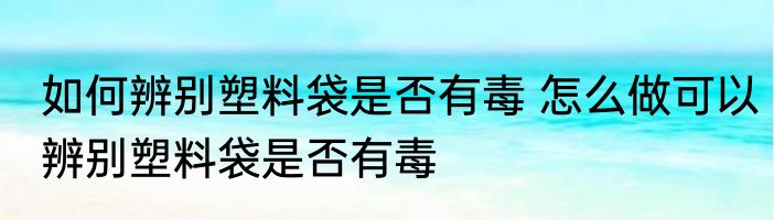 如何辨别塑料袋是否有毒 怎么做可以辨别塑料袋是否有毒