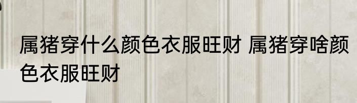 属猪穿什么颜色衣服旺财 属猪穿啥颜色衣服旺财