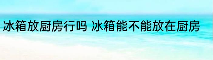 冰箱放厨房行吗 冰箱能不能放在厨房