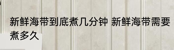 新鲜海带到底煮几分钟 新鲜海带需要煮多久