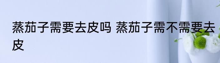 蒸茄子需要去皮吗 蒸茄子需不需要去皮