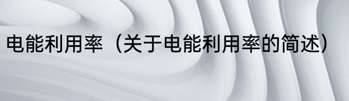 电能利用率（关于电能利用率的简述）