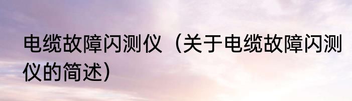 电缆故障闪测仪（关于电缆故障闪测仪的简述）