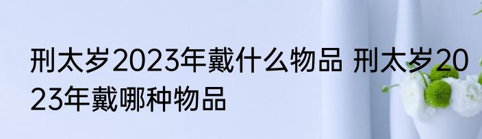 刑太岁2023年戴什么物品 刑太岁2023年戴哪种物品