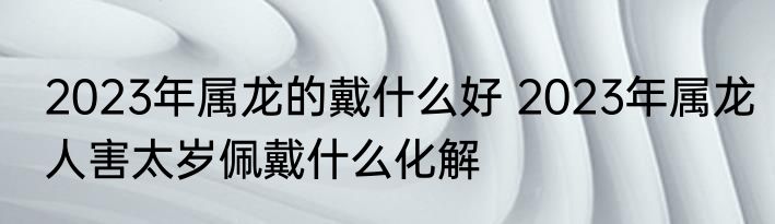 2023年属龙的戴什么好 2023年属龙人害太岁佩戴什么化解