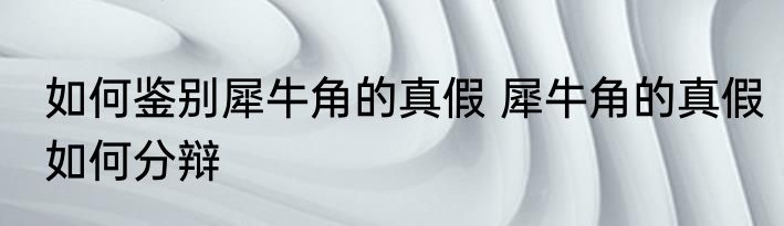 如何鉴别犀牛角的真假 犀牛角的真假如何分辩