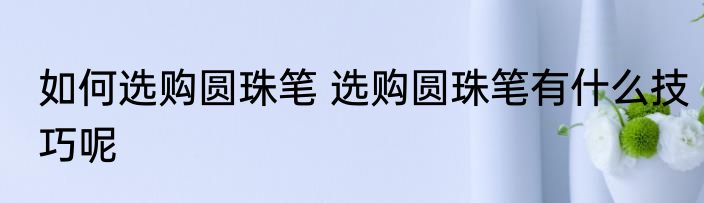 如何选购圆珠笔 选购圆珠笔有什么技巧呢