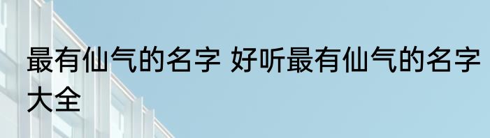 最有仙气的名字 好听最有仙气的名字大全