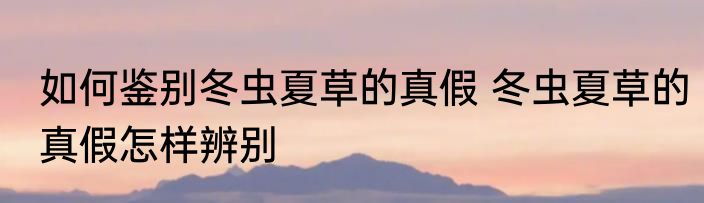 如何鉴别冬虫夏草的真假 冬虫夏草的真假怎样辨别