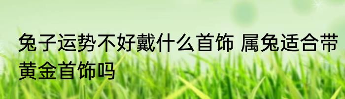 兔子运势不好戴什么首饰 属兔适合带黄金首饰吗