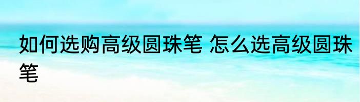 如何选购高级圆珠笔 怎么选高级圆珠笔