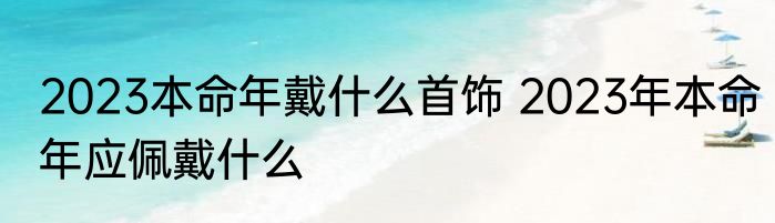 2023本命年戴什么首饰 2023年本命年应佩戴什么