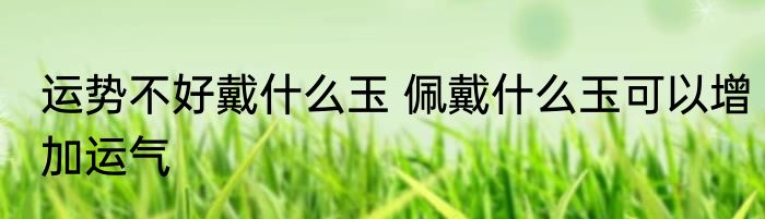 运势不好戴什么玉 佩戴什么玉可以增加运气