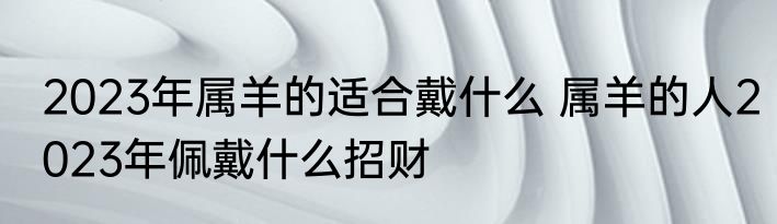 2023年属羊的适合戴什么 属羊的人2023年佩戴什么招财