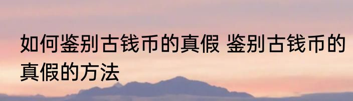 如何鉴别古钱币的真假 鉴别古钱币的真假的方法