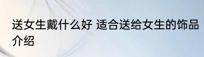 送女生戴什么好 适合送给女生的饰品介绍
