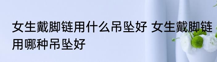 女生戴脚链用什么吊坠好 女生戴脚链用哪种吊坠好